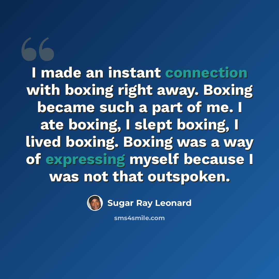 “I made an instant connection with boxing right away. Boxing became such a part of me. I ate boxing, I slept boxing, I lived boxing. Boxing was a way of expressing myself because I was not that outspoken.” quote by Sugar Ray Leonard