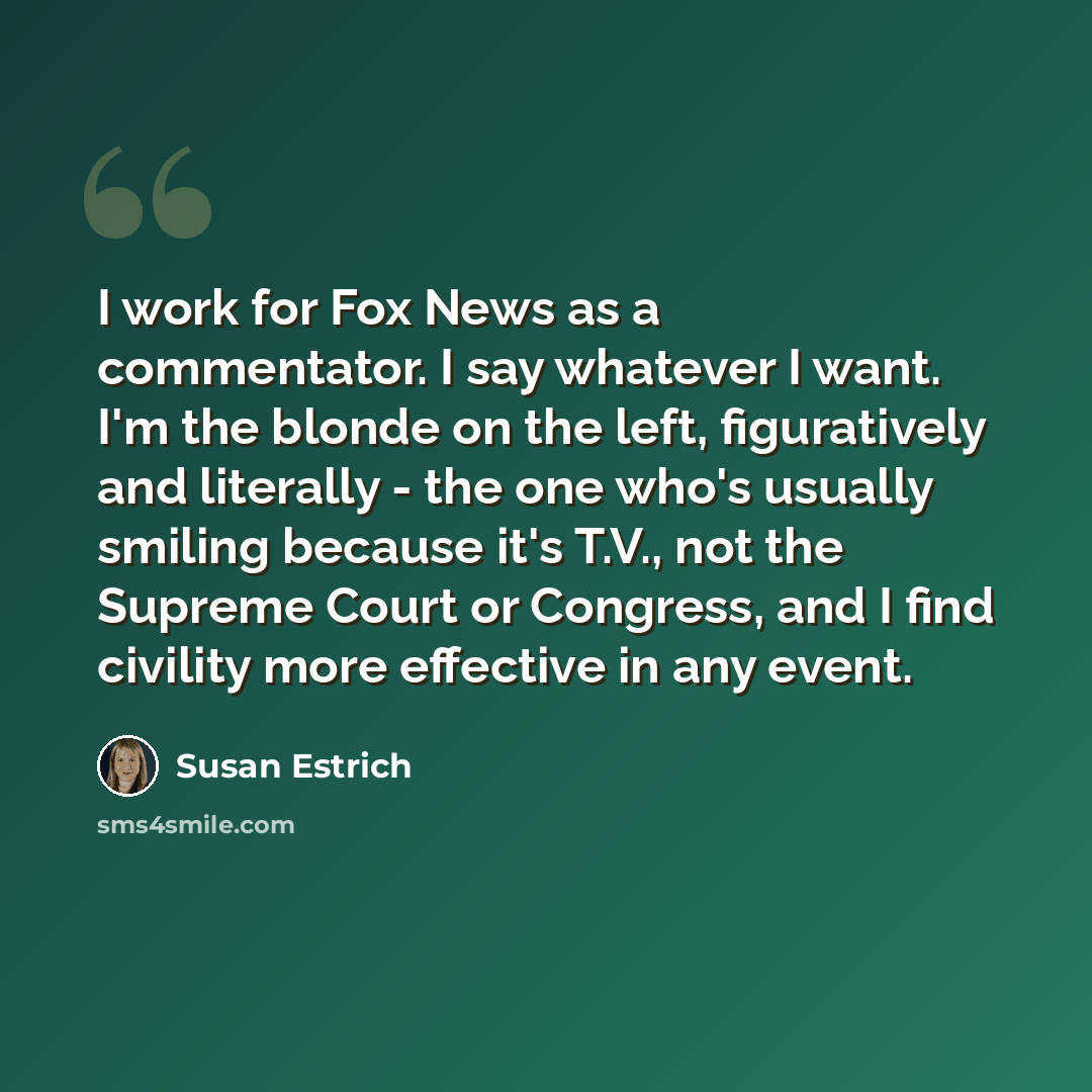 “I work for Fox News as a commentator. I say whatever I want. I'm the blonde on the left, figuratively and literally - the one who's usually smiling because it's T.V., not the Supreme Court or Congress, and I find civility more effective in any event.” quote by Susan Estrich