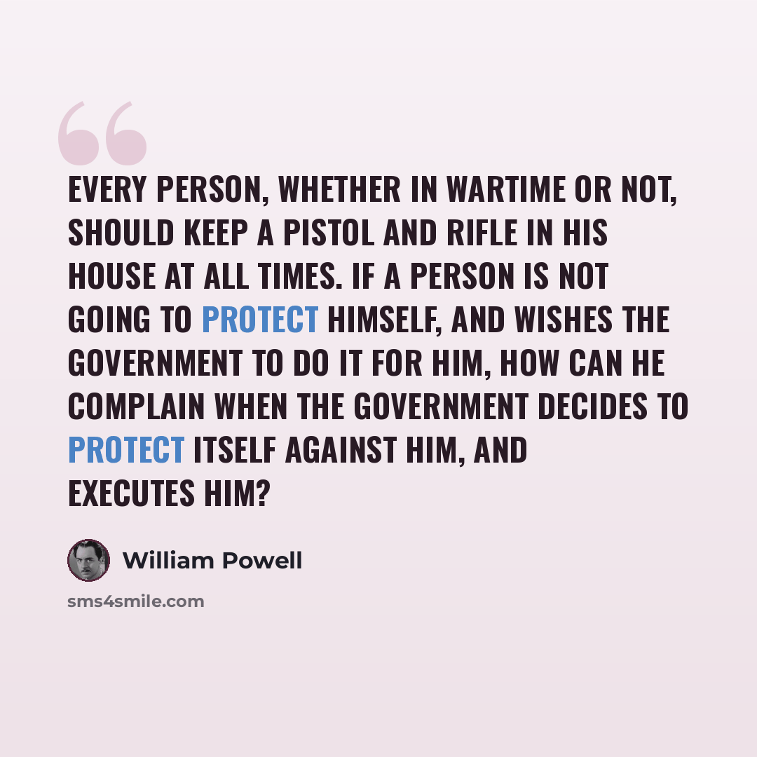 “Every person, whether in wartime or not, should keep a pistol and rifle in his house at all times. If a person is not going to protect himself, and wishes the government to do it for him, how can he complain when the government decides to protect itself against him, and executes him?” quote by William Powell