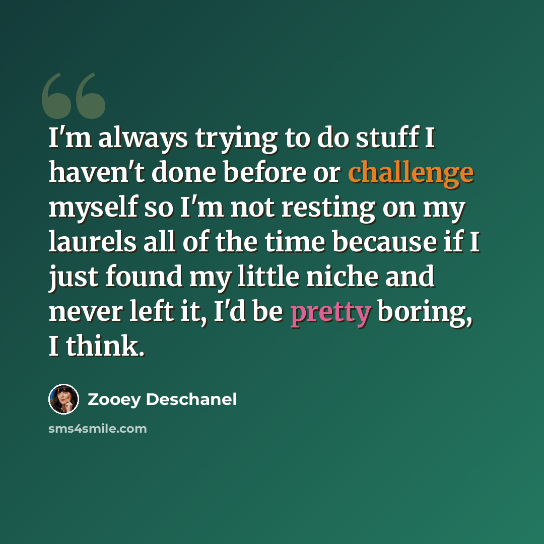 “I'm always trying to do stuff I haven't done before or challenge myself so I'm not resting on my laurels all of the time because if I just found my little niche and never left it, I'd be pretty boring, I think.” quote by Zooey Deschanel