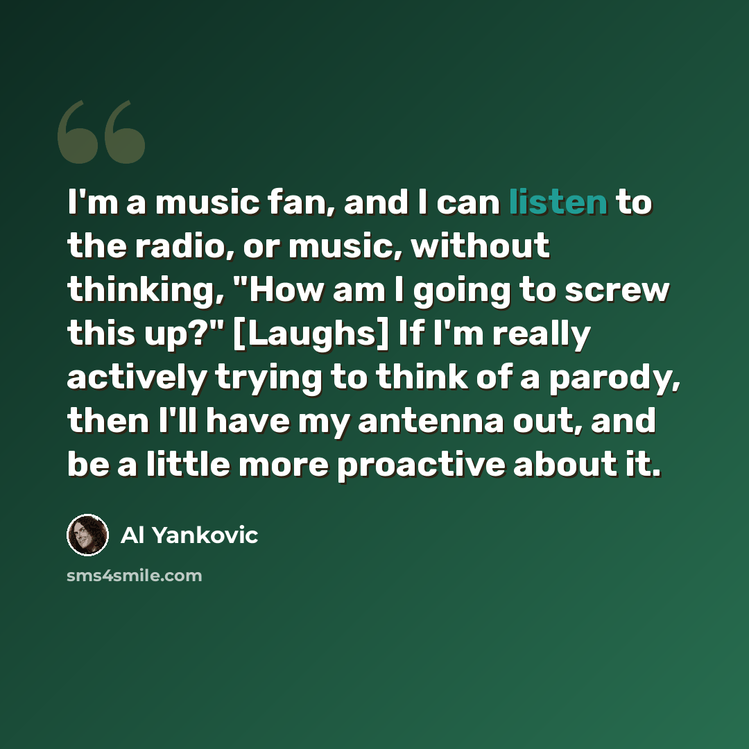 “I'm a music fan, and I can listen to the radio, or music, without thinking, "How am I going to screw this up?" [Laughs] If I'm really actively trying to think of a parody, then I'll have my antenna out, and be a little more proactive about it.” quote by Al Yankovic