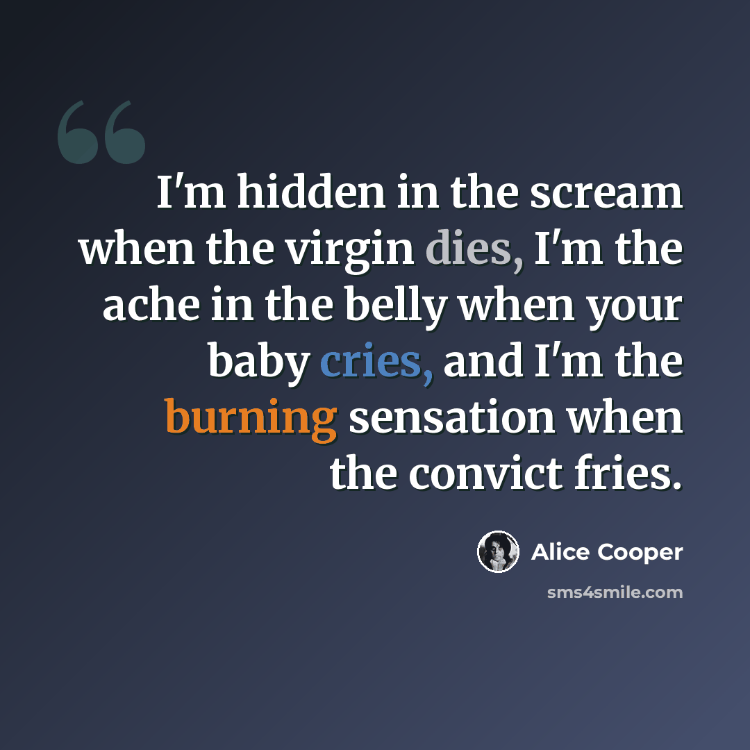 “I'm hidden in the scream when the virgin dies, I'm the ache in the belly when your baby cries, and I'm the burning sensation when the convict fries.” quote by Alice Cooper