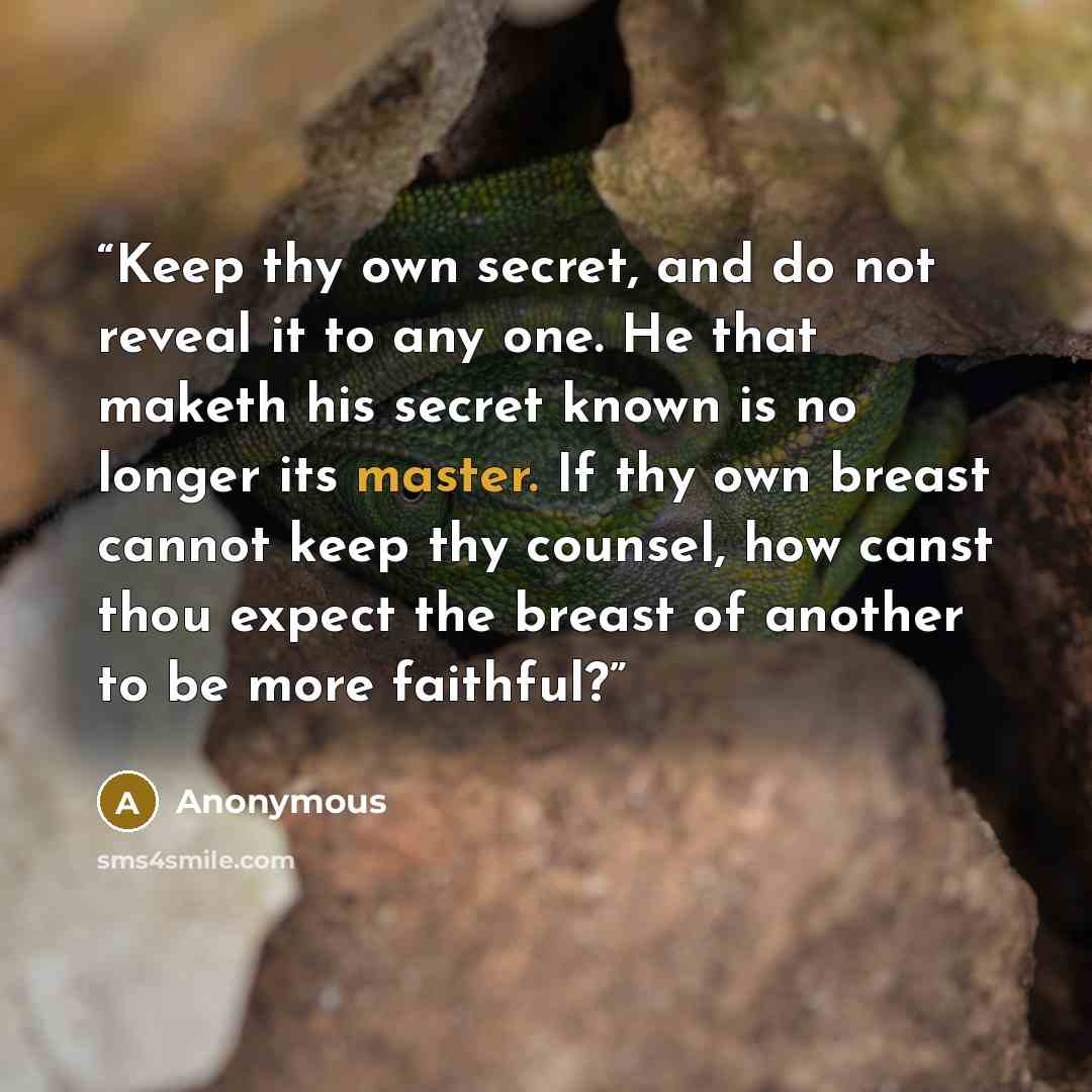“Keep thy own secret, and do not reveal it to any one. He that maketh his secret known is no longer its master. If thy own breast cannot keep thy counsel, how canst thou expect the breast of another to be more faithful?” quote by Anonymous