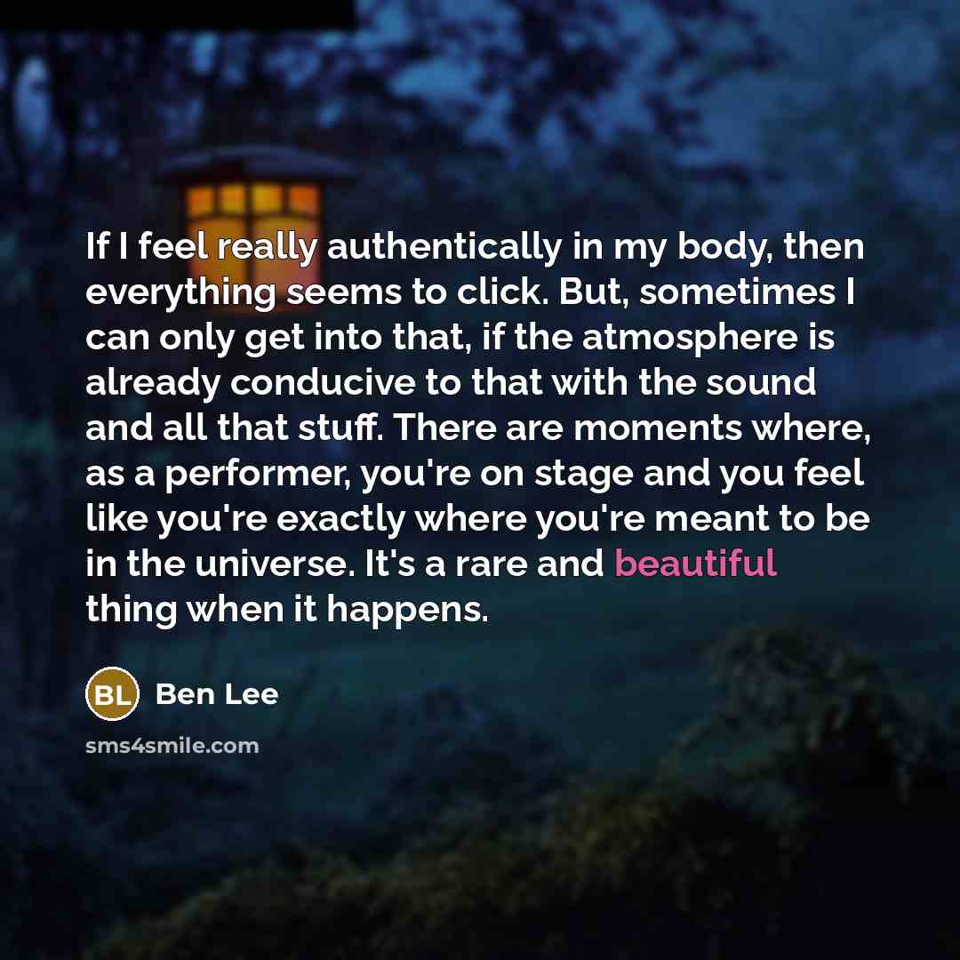 “If I feel really authentically in my body, then everything seems to click. But, sometimes I can only get into that, if the atmosphere is already conducive to that with the sound and all that stuff. There are moments where, as a performer, you're on stage and you feel like you're exactly where…” quote by Ben Lee