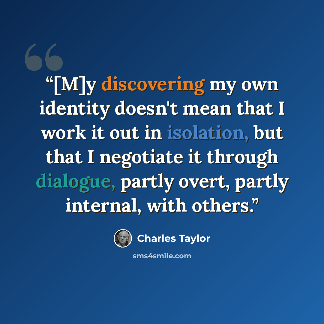 “[M]y discovering my own identity doesn't mean that I work it out in isolation, but that I negotiate it through dialogue, partly overt, partly internal, with others.” quote by Charles Taylor