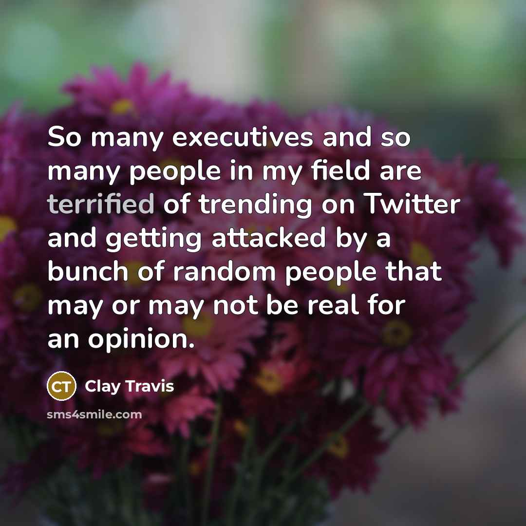 “So many executives and so many people in my field are terrified of trending on Twitter and getting attacked by a bunch of random people that may or may not be real for an opinion.” quote by Clay Travis