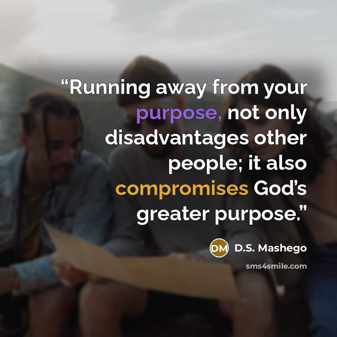 “Running away from your purpose, not only disadvantages other people; it also compromises God’s greater purpose.” quote by D.S. Mashego