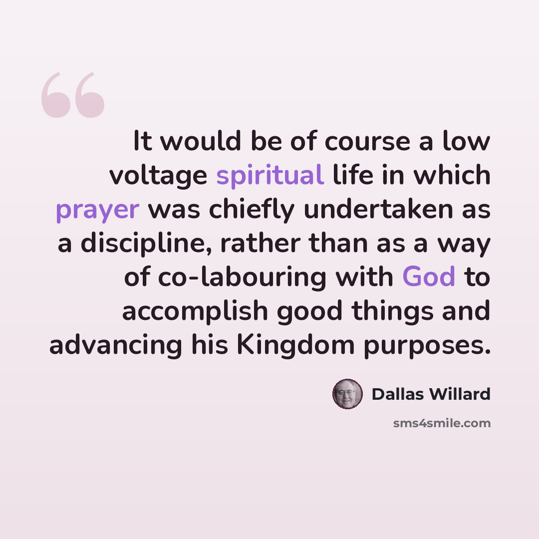 “It would be of course a low voltage spiritual life in which prayer was chiefly undertaken as a discipline, rather than as a way of co-labouring with God to accomplish good things and advancing his Kingdom purposes.” quote by Dallas Willard