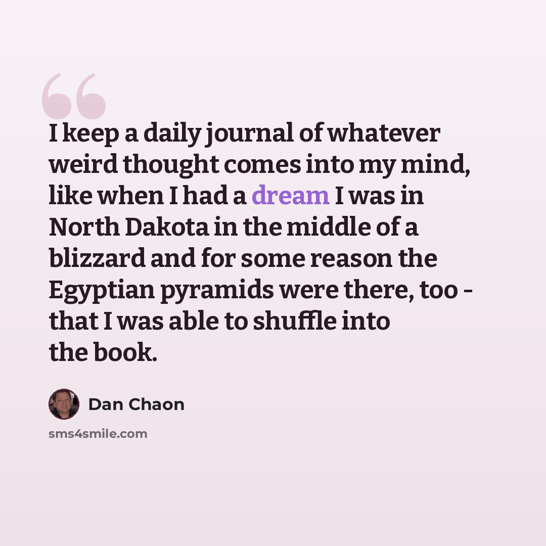 “I keep a daily journal of whatever weird thought comes into my mind, like when I had a dream I was in North Dakota in the middle of a blizzard and for some reason the Egyptian pyramids were there, too - that I was able to shuffle into the book.” quote by Dan Chaon