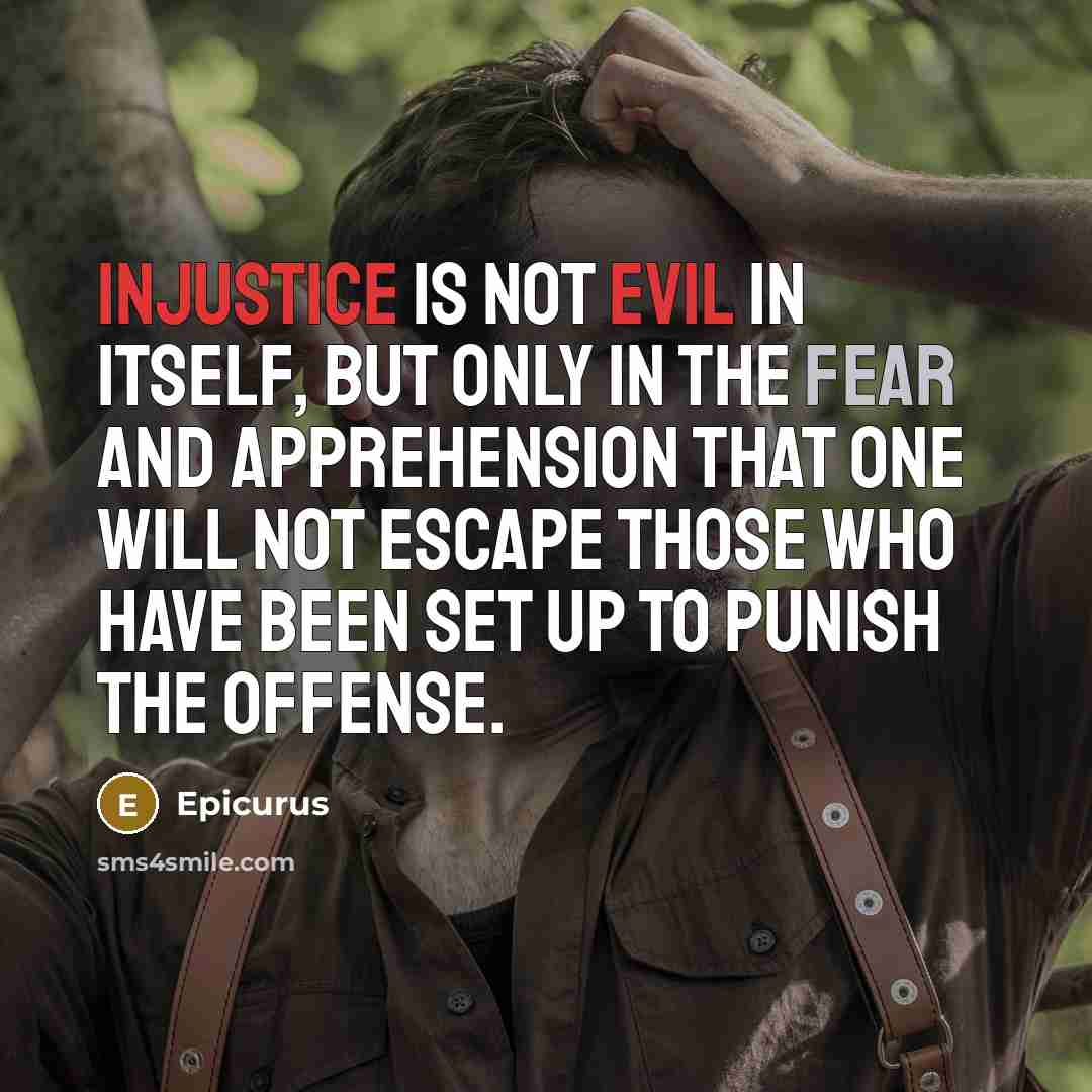“Injustice is not evil in itself, but only in the fear and apprehension that one will not escape those who have been set up to punish the offense.” quote by Epicurus