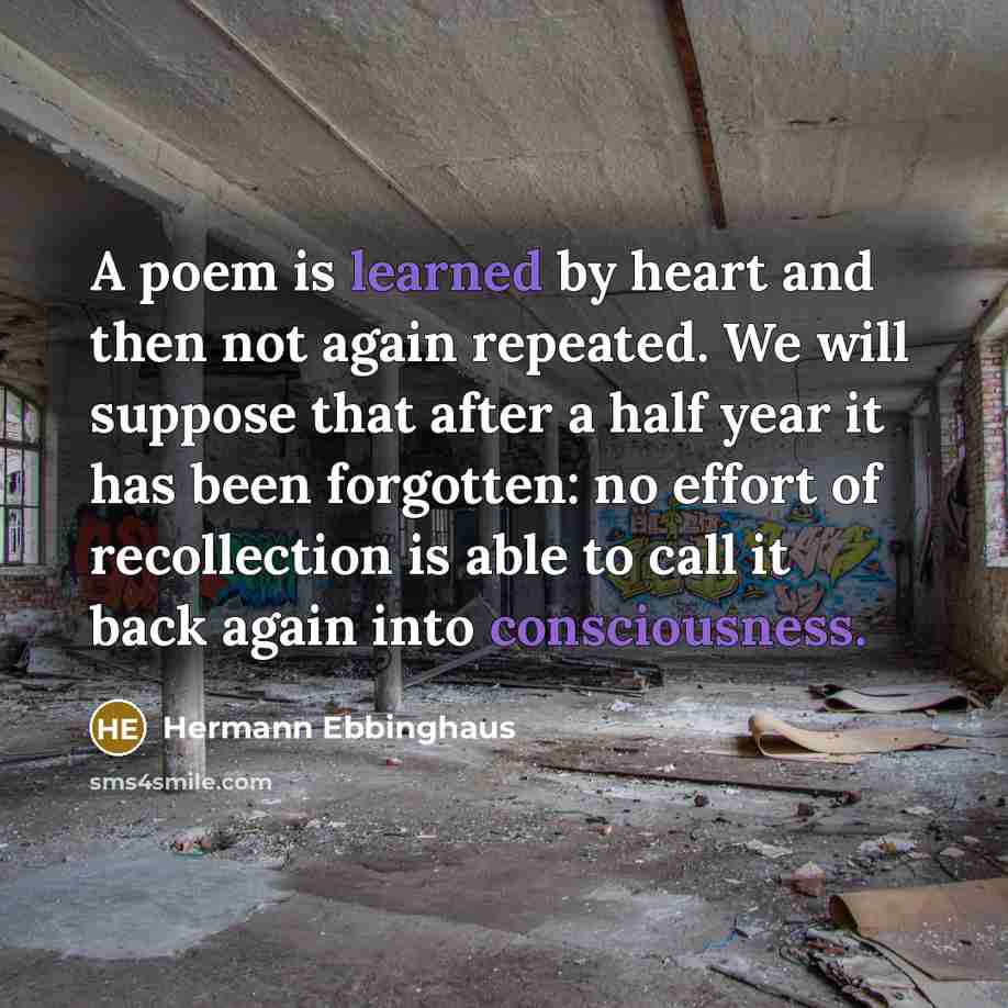 “A poem is learned by heart and then not again repeated. We will suppose that after a half year it has been forgotten: no effort of recollection is able to call it back again into consciousness.” quote by Hermann Ebbinghaus