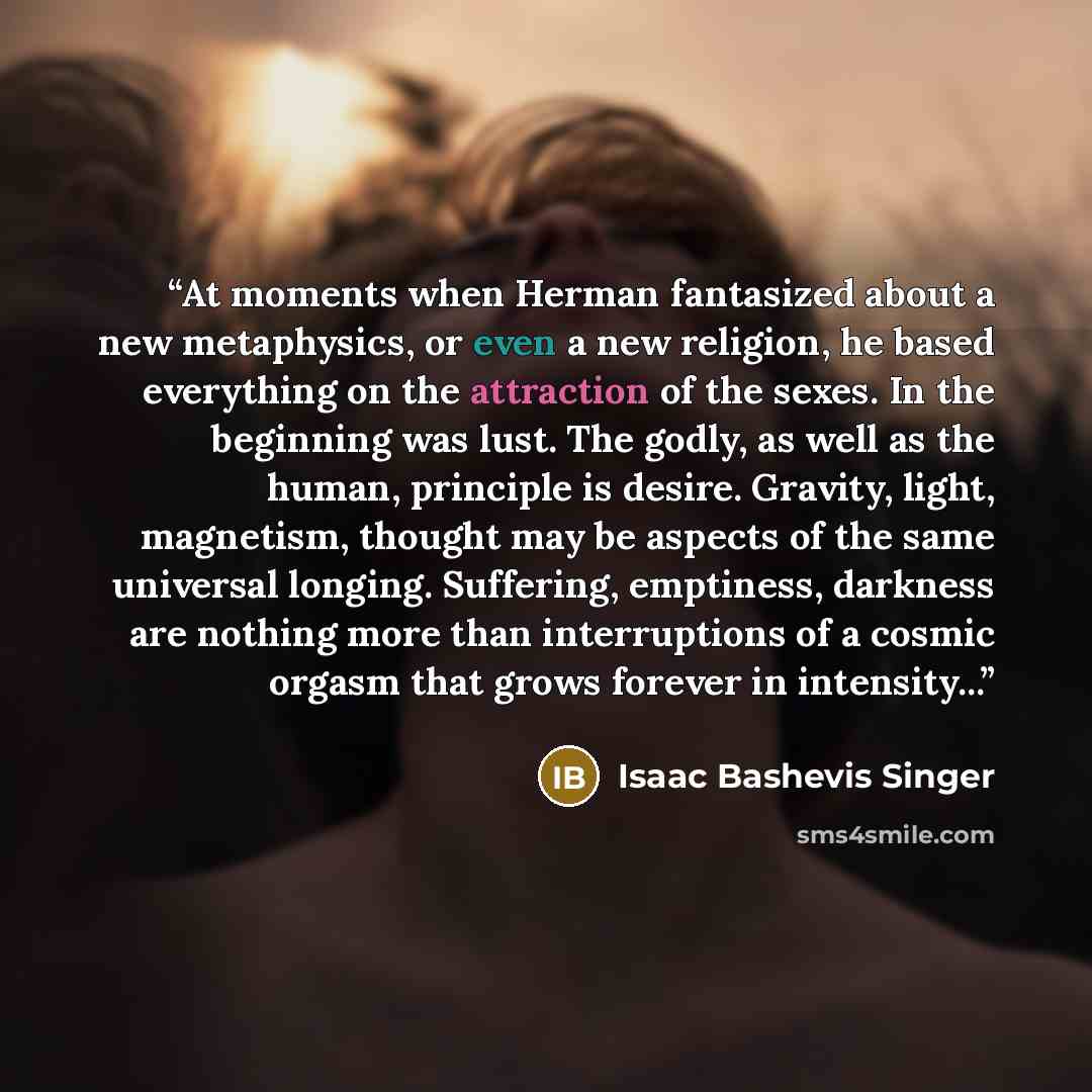 “At moments when Herman fantasized about a new metaphysics, or even a new religion, he based everything on the attraction of the sexes. In the beginning was lust. The godly, as well as the human, principle is desire. Gravity, light, magnetism, thought may be aspects of the same universal longing…” quote by Isaac Bashevis Singer