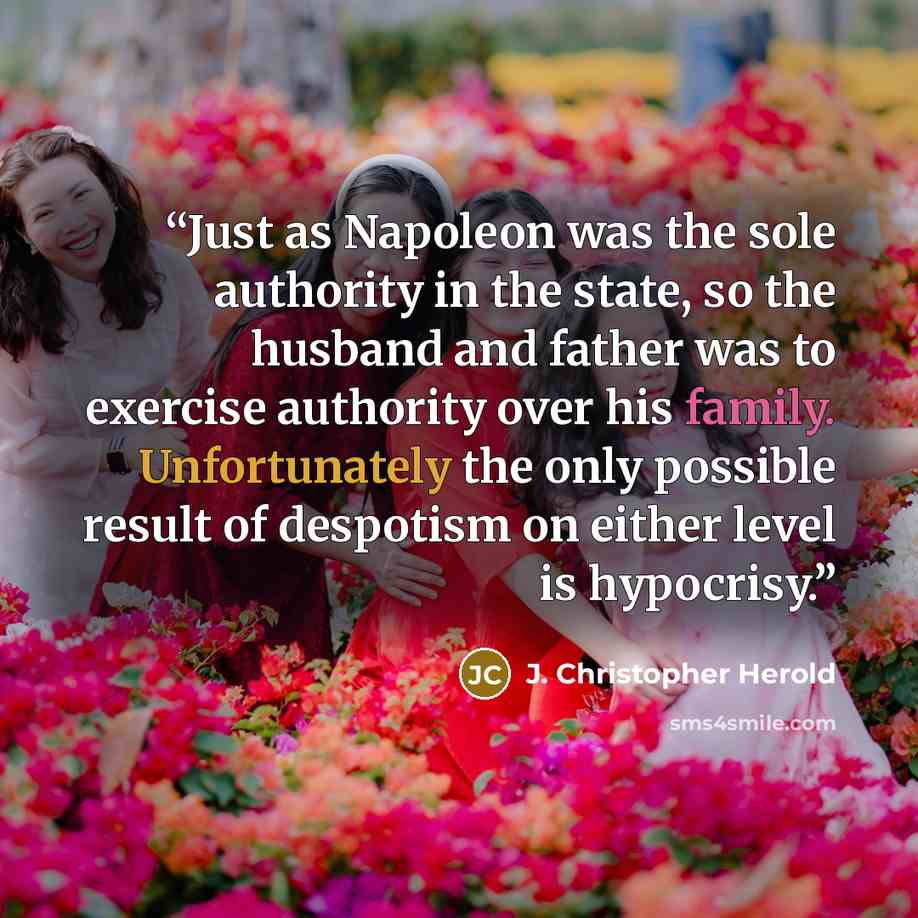 “Just as Napoleon was the sole authority in the state, so the husband and father was to exercise authority over his family. Unfortunately the only possible result of despotism on either level is hypocrisy.” quote by J. Christopher Herold