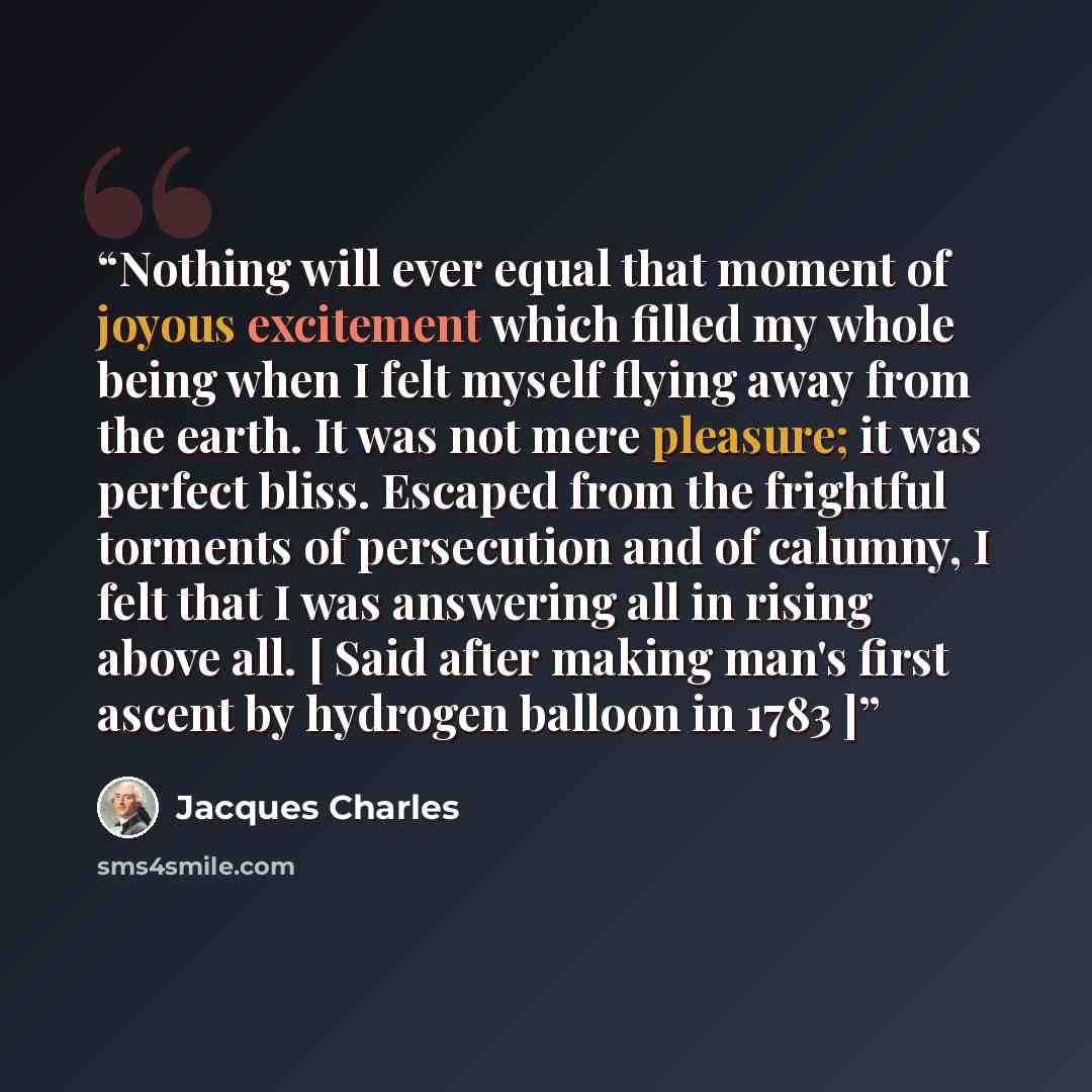 “Nothing will ever equal that moment of joyous excitement which filled my whole being when I felt myself flying away from the earth. It was not mere pleasure; it was perfect bliss. Escaped from the frightful torments of persecution and of calumny, I felt that I was answering all in rising above…” quote by Jacques Charles