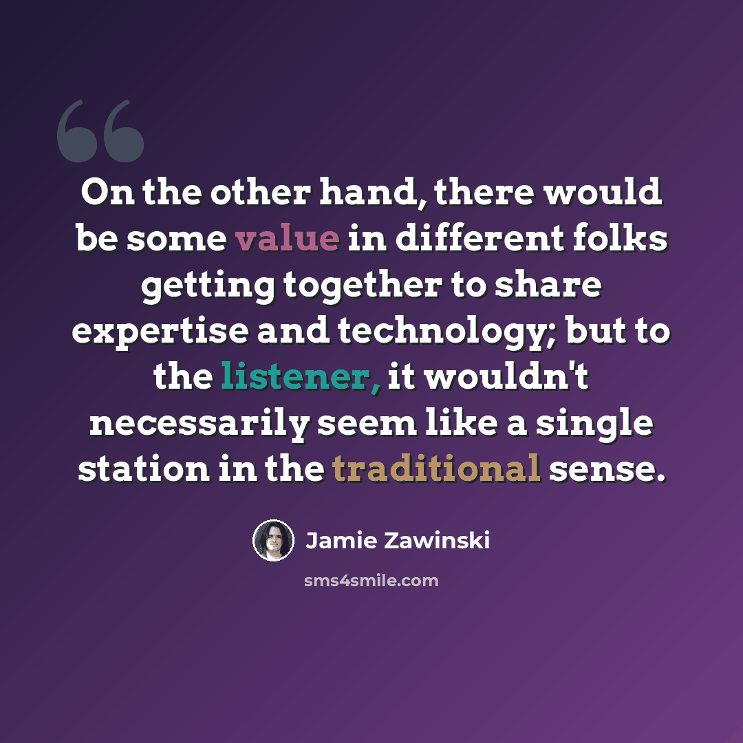 “On the other hand, there would be some value in different folks getting together to share expertise and technology; but to the listener, it wouldn't necessarily seem like a single station in the traditional sense.” quote by Jamie Zawinski