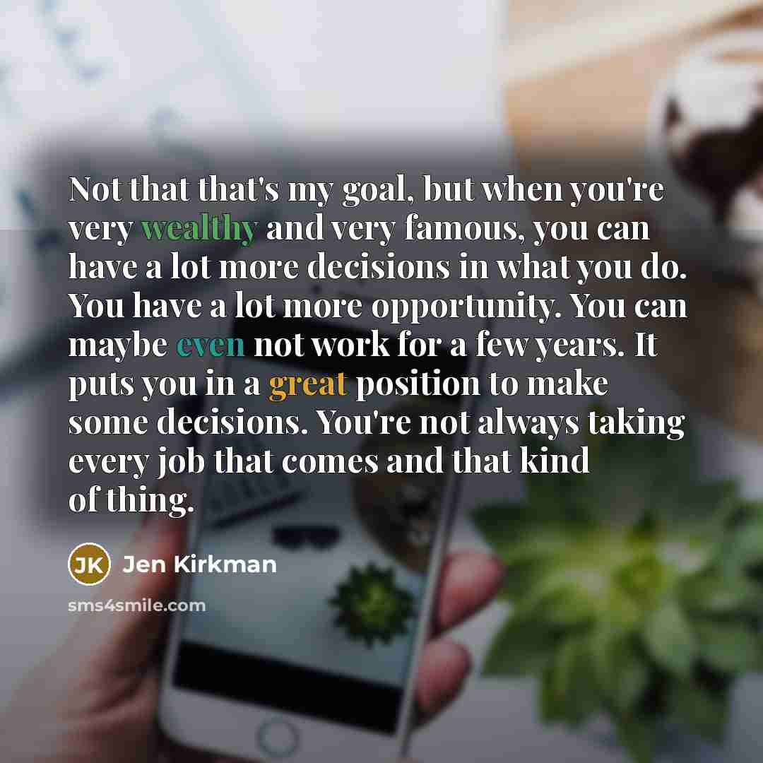 “Not that that's my goal, but when you're very wealthy and very famous, you can have a lot more decisions in what you do. You have a lot more opportunity. You can maybe even not work for a few years. It puts you in a great position to make some decisions. You're not always taking every job that…” quote by Jen Kirkman