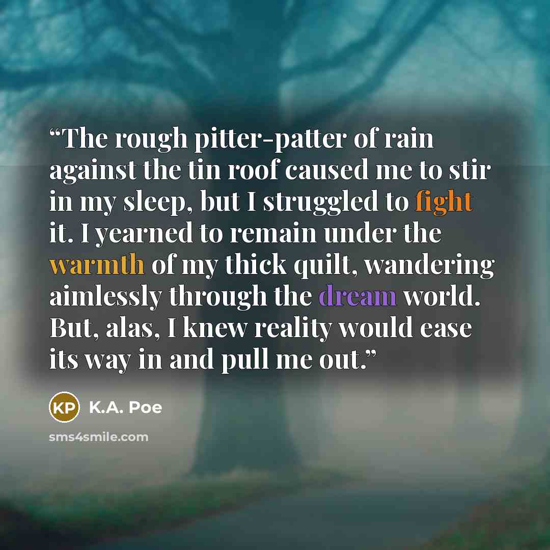 “The rough pitter-patter of rain against the tin roof caused me to stir in my sleep, but I struggled to fight it. I yearned to remain under the warmth of my thick quilt, wandering aimlessly through the dream world. But, alas, I knew reality would ease its way in and pull me out.” quote by K.A. Poe