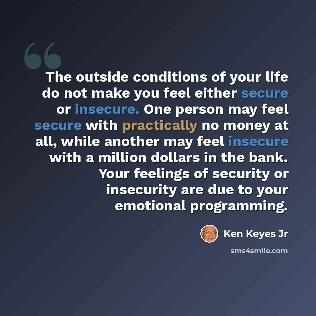 “The outside conditions of your life do not make you feel either secure or insecure. One person may feel secure with practically no money at all, while another may feel insecure with a million dollars in the bank. Your feelings of security or insecurity are due to your emotional programming.” quote by Ken Keyes Jr