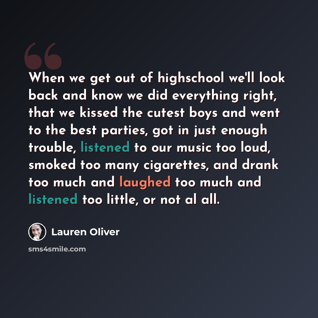 “When we get out of highschool we'll look back and know we did everything right, that we kissed the cutest boys and went to the best parties, got in just enough trouble, listened to our music too loud, smoked too many cigarettes, and drank too much and laughed too much and listened too little, or…” quote by Lauren Oliver