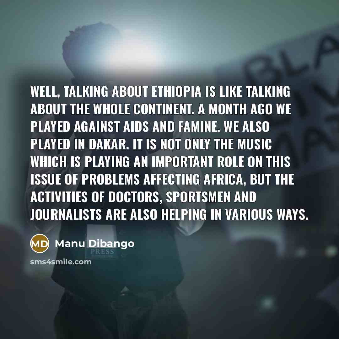 “Well, talking about Ethiopia is like talking about the whole continent. A month ago we played against AIDS and famine. We also played in Dakar. It is not only the music which is playing an important role on this issue of problems affecting Africa, but the activities of doctors, sportsmen and…” quote by Manu Dibango