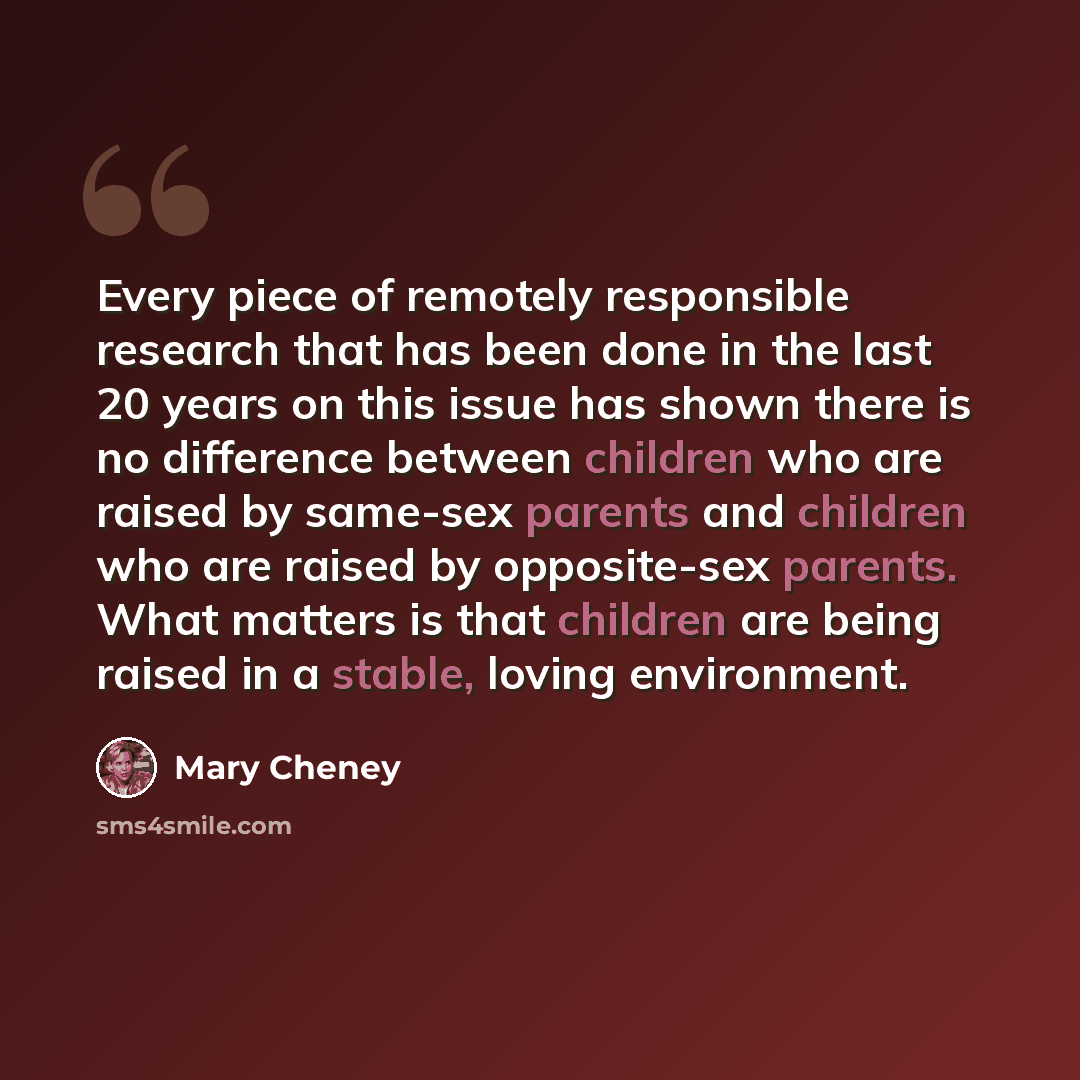 “Every piece of remotely responsible research that has been done in the last 20 years on this issue has shown there is no difference between children who are raised by same-sex parents and children who are raised by opposite-sex parents. What matters is that children are being raised in a stable…” quote by Mary Cheney