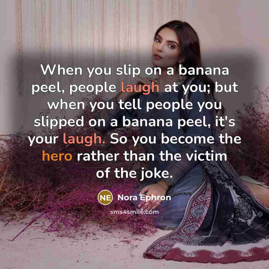 “When you slip on a banana peel, people laugh at you; but when you tell people you slipped on a banana peel, it's your laugh. So you become the hero rather than the victim of the joke.” quote by Nora Ephron