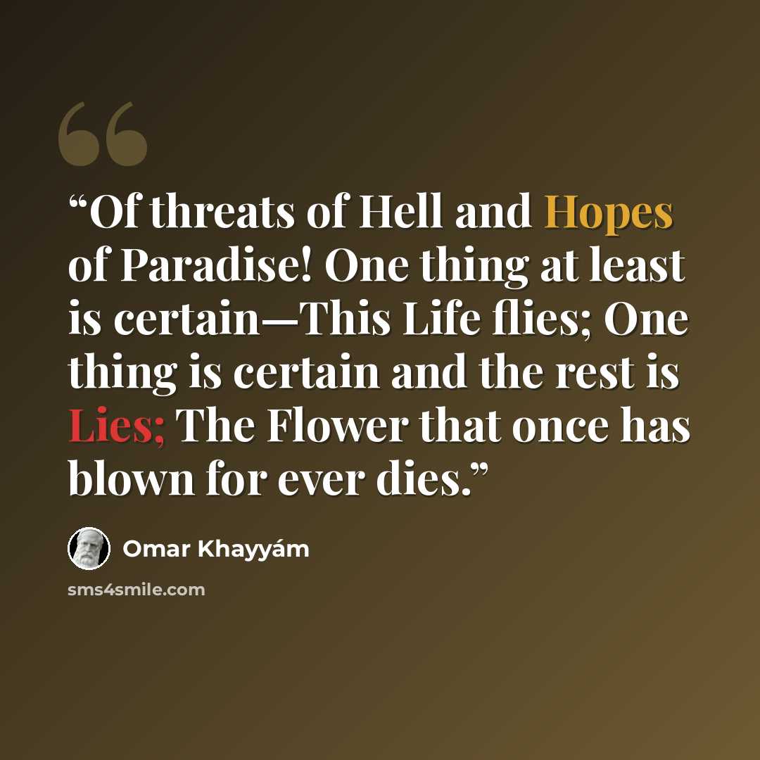 “Of threats of Hell and Hopes of Paradise! One thing at least is certain—This Life flies; One thing is certain and the rest is Lies; The Flower that once has blown for ever dies.” quote by Omar Khayyám