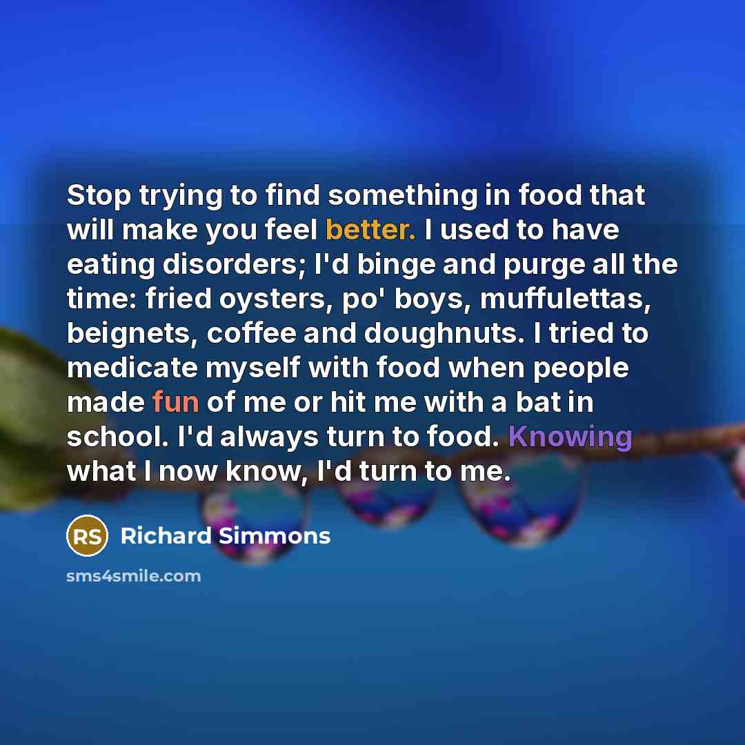 “Stop trying to find something in food that will make you feel better. I used to have eating disorders; I'd binge and purge all the time: fried oysters, po' boys, muffulettas, beignets, coffee and doughnuts. I tried to medicate myself with food when people made fun of me or hit me with a bat in…” quote by Richard Simmons