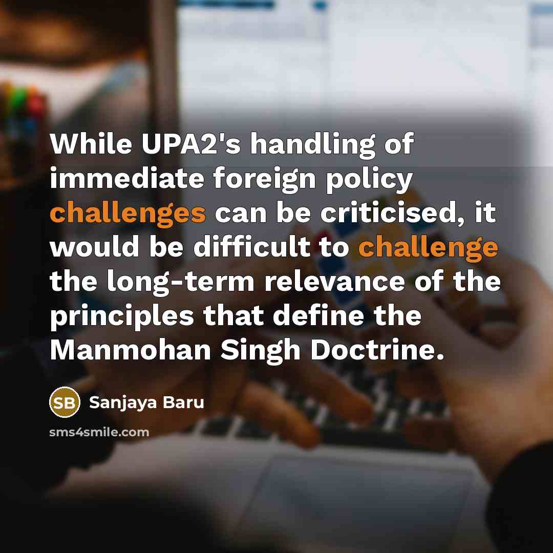 “While UPA2's handling of immediate foreign policy challenges can be criticised, it would be difficult to challenge the long-term relevance of the principles that define the Manmohan Singh Doctrine.” quote by Sanjaya Baru