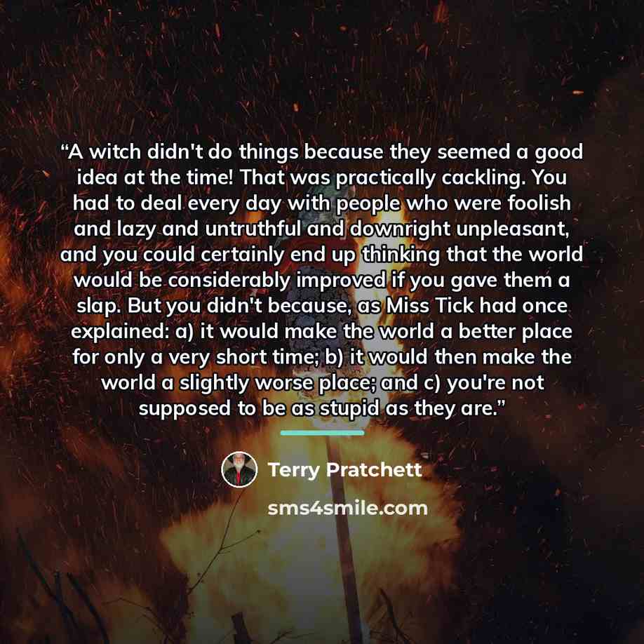 “A witch didn't do things because they seemed a good idea at the time! That was practically cackling. You had to deal every day with people who were foolish and lazy and untruthful and downright unpleasant, and you could certainly end up thinking that the world would be considerably improved if you…” quote by Terry Pratchett