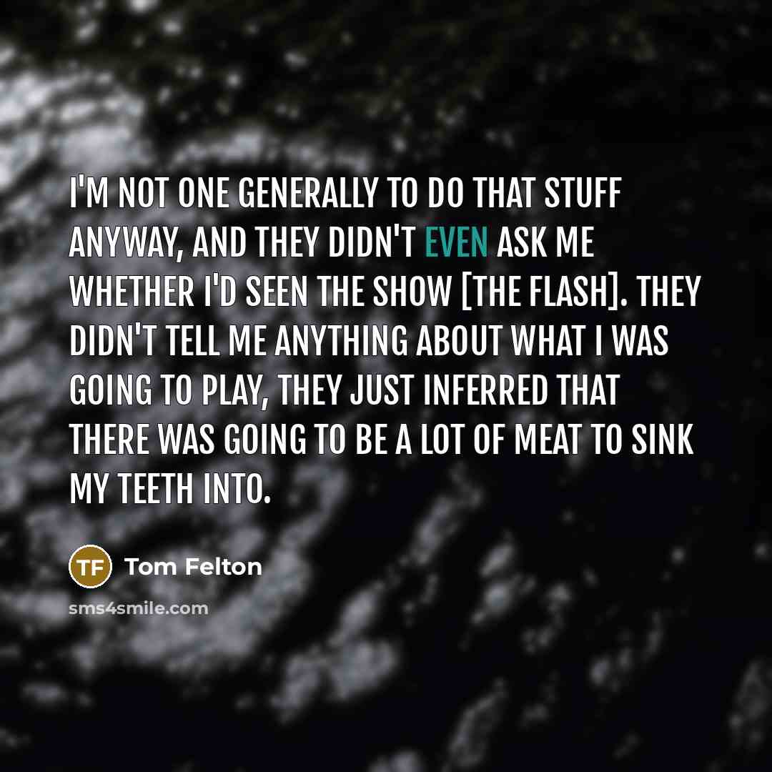 “I'm not one generally to do that stuff anyway, and they didn't even ask me whether I'd seen the show [The Flash]. They didn't tell me anything about what I was going to play, they just inferred that there was going to be a lot of meat to sink my teeth into.” quote by Tom Felton