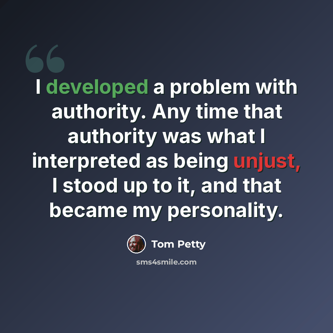 “I developed a problem with authority. Any time that authority was what I interpreted as being unjust, I stood up to it, and that became my personality.” quote by Tom Petty