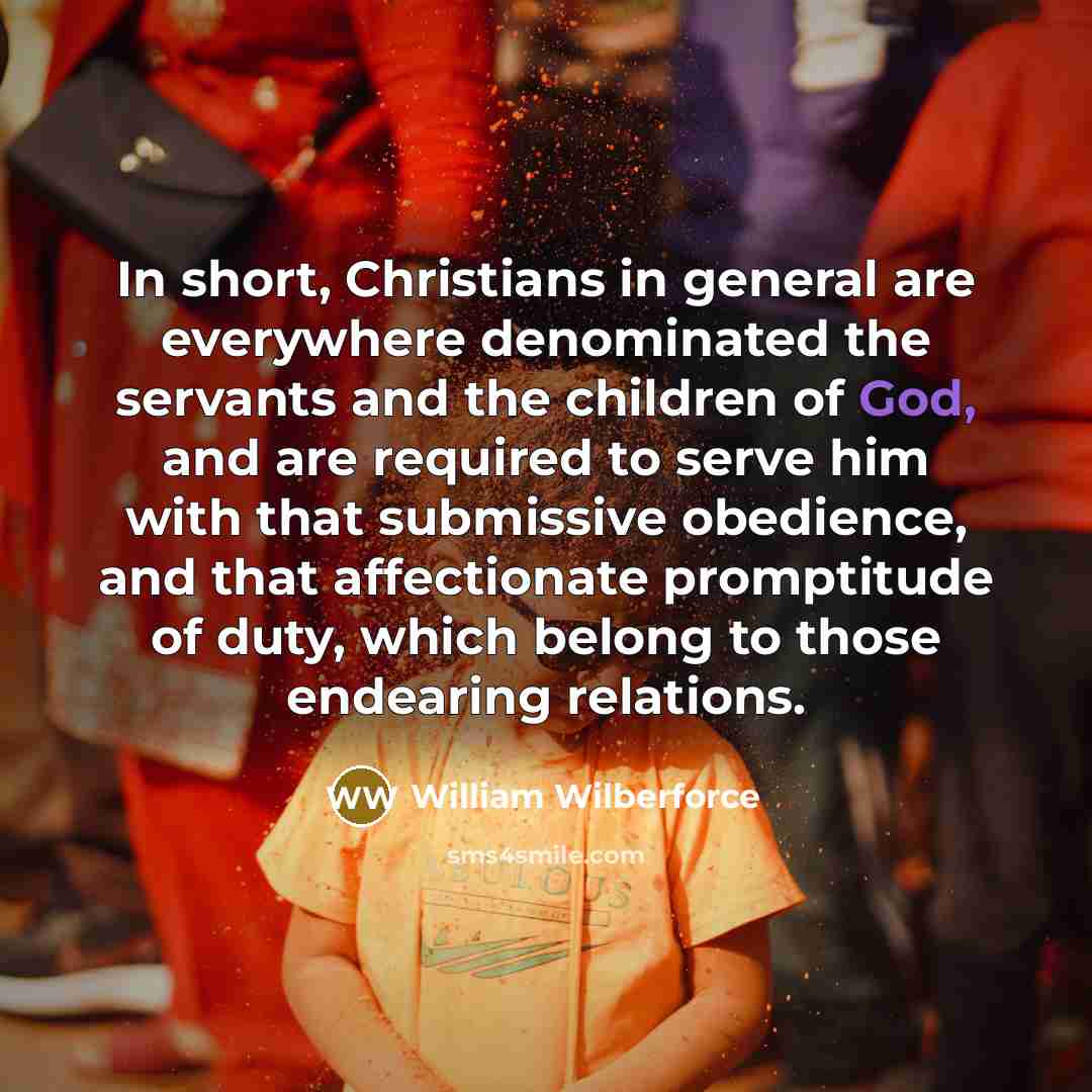 “In short, Christians in general are everywhere denominated the servants and the children of God, and are required to serve him with that submissive obedience, and that affectionate promptitude of duty, which belong to those endearing relations.” quote by William Wilberforce