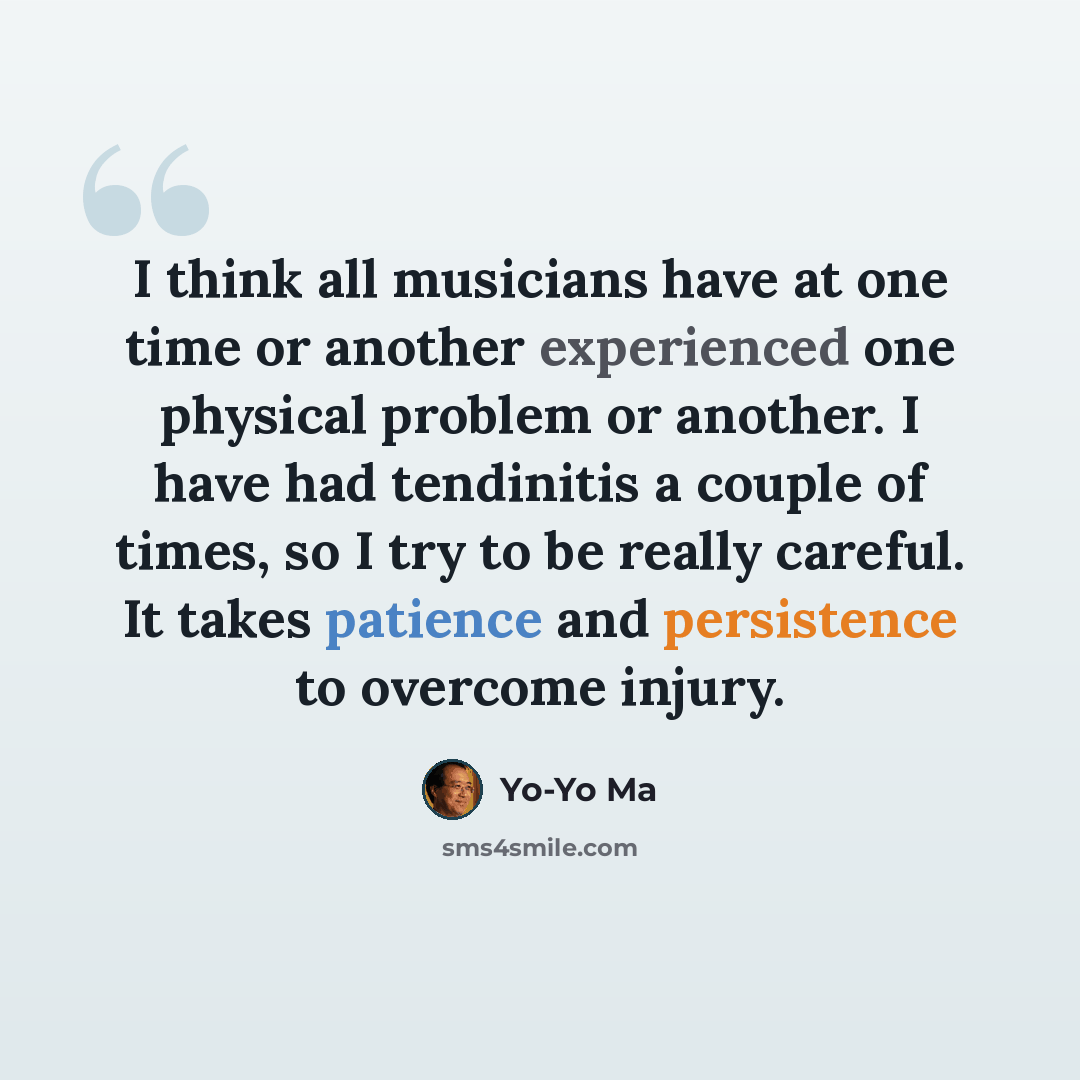 “I think all musicians have at one time or another experienced one physical problem or another. I have had tendinitis a couple of times, so I try to be really careful. It takes patience and persistence to overcome injury.” quote by Yo-Yo Ma