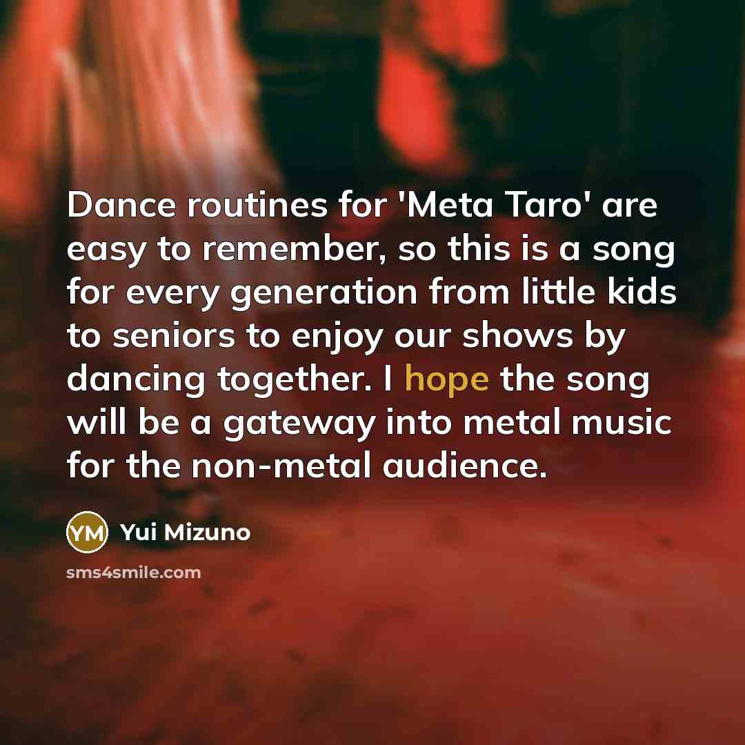 “Dance routines for 'Meta Taro' are easy to remember, so this is a song for every generation from little kids to seniors to enjoy our shows by dancing together. I hope the song will be a gateway into metal music for the non-metal audience.” quote by Yui Mizuno