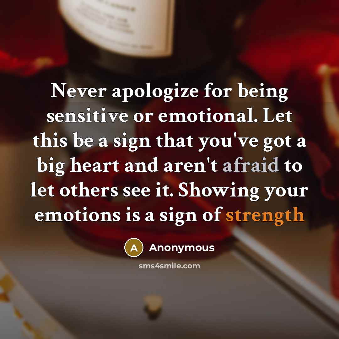 “Never apologize for being sensitive or emotional. Let this be a sign that you've got a big heart and aren't afraid to let others see it. Showing your emotions is a sign of strength” quote by Anonymous
