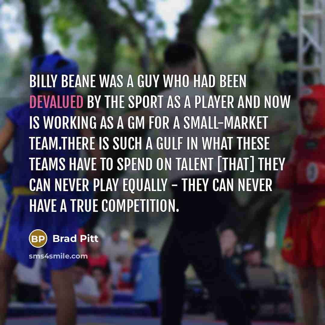 “Billy Beane was a guy who had been devalued by the sport as a player and now is working as a GM for a small-market team.There is such a gulf in what these teams have to spend on talent [that] they can never play equally - they can never have a true competition.” quote by Brad Pitt