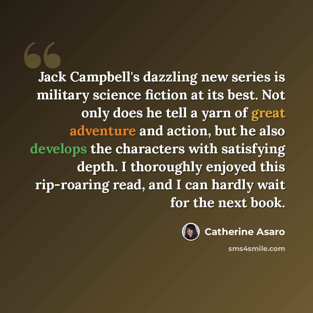 “Jack Campbell's dazzling new series is military science fiction at its best. Not only does he tell a yarn of great adventure and action, but he also develops the characters with satisfying depth. I thoroughly enjoyed this rip-roaring read, and I can hardly wait for the next book.” quote by Catherine Asaro