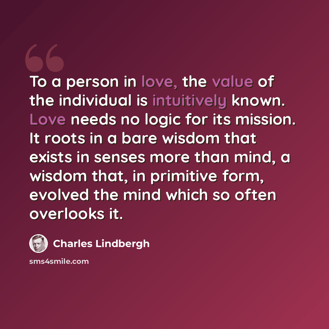 “To a person in love, the value of the individual is intuitively known. Love needs no logic for its mission. It roots in a bare wisdom that exists in senses more than mind, a wisdom that, in primitive form, evolved the mind which so often overlooks it.” quote by Charles Lindbergh