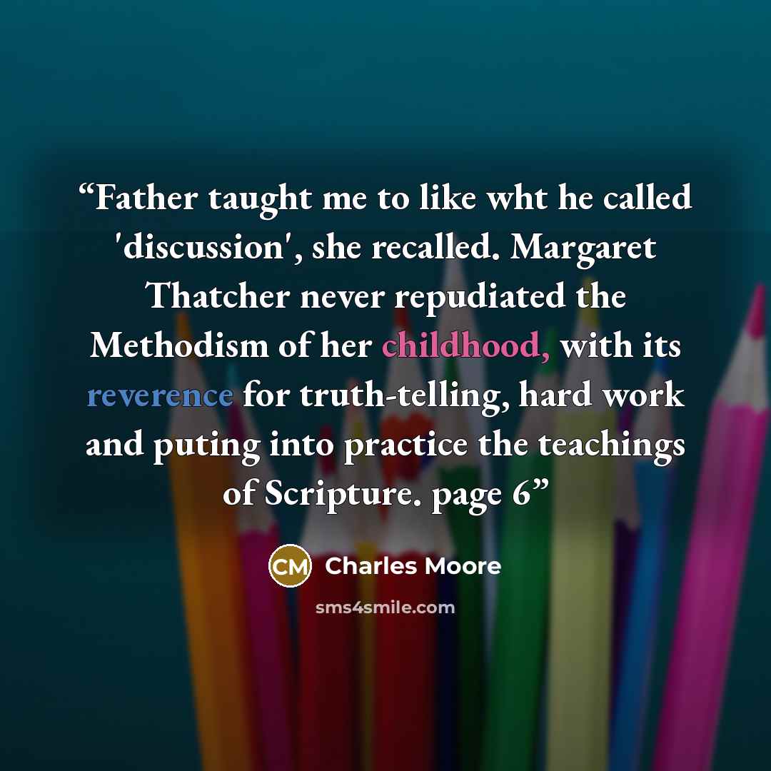 “Father taught me to like wht he called 'discussion', she recalled. Margaret Thatcher never repudiated the Methodism of her childhood, with its reverence for truth-telling, hard work and puting into practice the teachings of Scripture. page 6” quote by Charles Moore