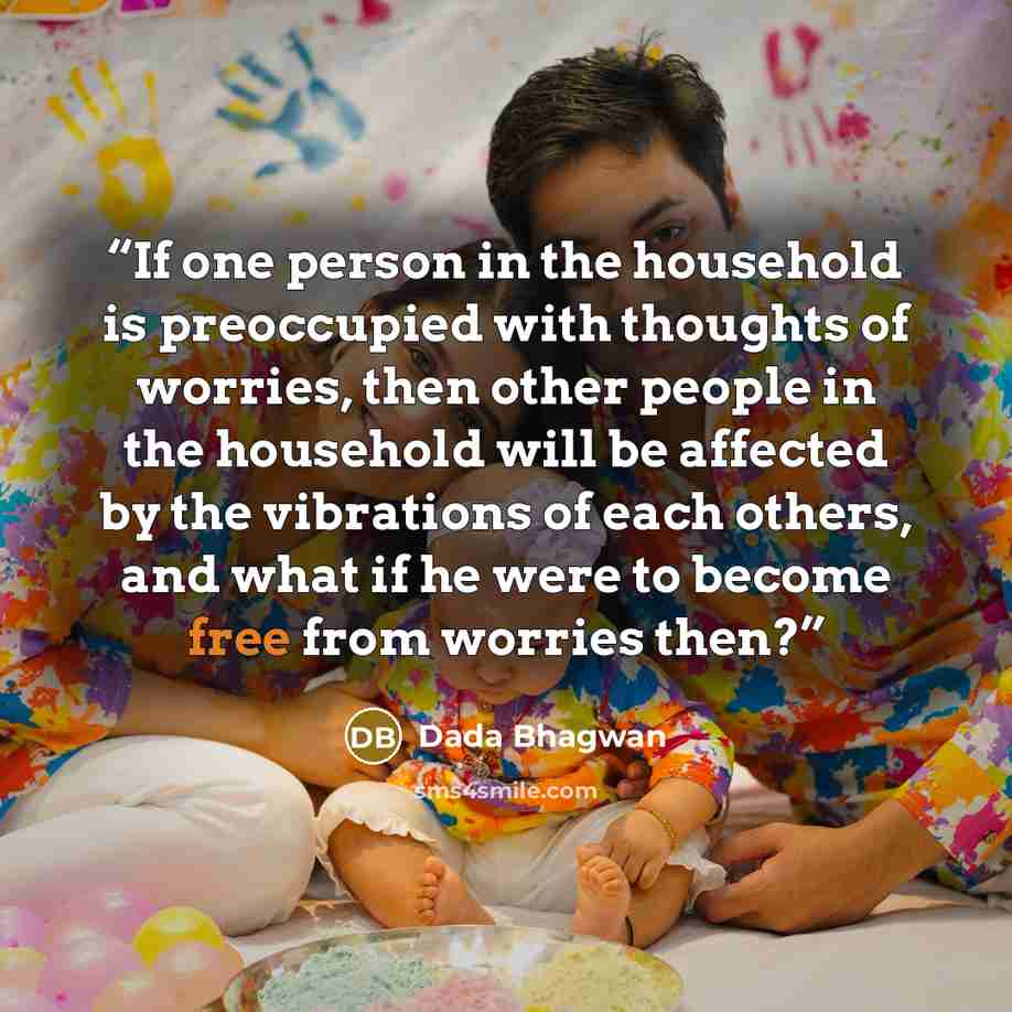 “If one person in the household is preoccupied with thoughts of worries, then other people in the household will be affected by the vibrations of each others, and what if he were to become free from worries then?” quote by Dada Bhagwan
