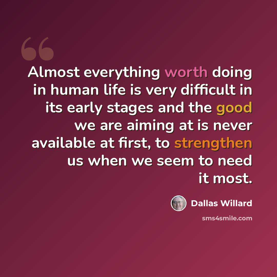 “Almost everything worth doing in human life is very difficult in its early stages and the good we are aiming at is never available at first, to strengthen us when we seem to need it most.” quote by Dallas Willard