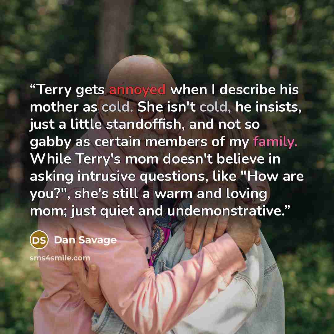 “Terry gets annoyed when I describe his mother as cold. She isn't cold, he insists, just a little standoffish, and not so gabby as certain members of my family. While Terry's mom doesn't believe in asking intrusive questions, like "How are you?", she's still a warm and loving mom; just quiet and…” quote by Dan Savage
