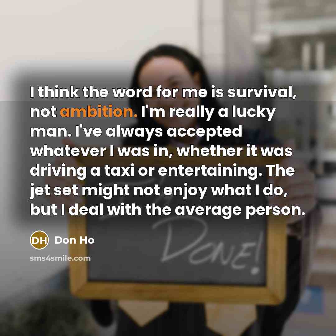 “I think the word for me is survival, not ambition. I'm really a lucky man. I've always accepted whatever I was in, whether it was driving a taxi or entertaining. The jet set might not enjoy what I do, but I deal with the average person.” quote by Don Ho