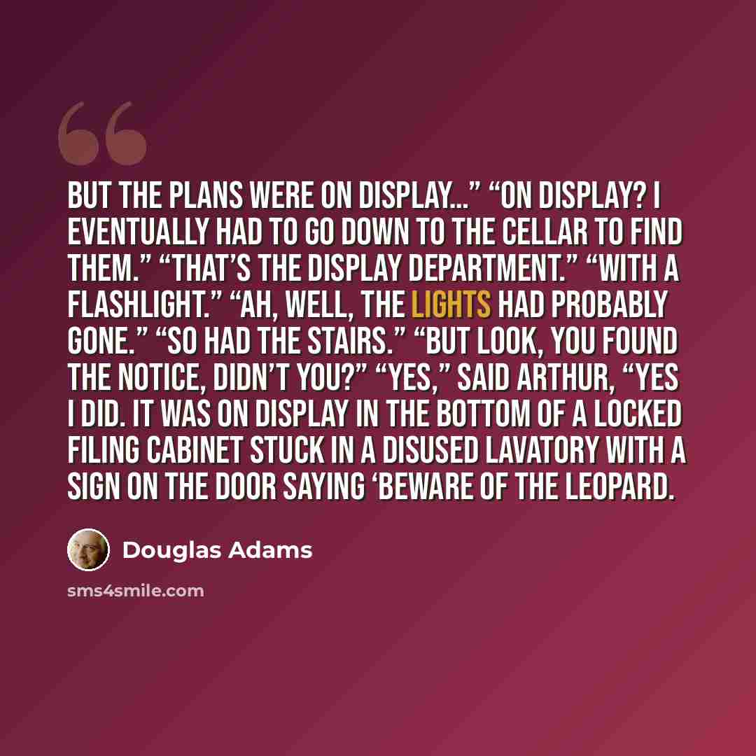 “But the plans were on display…” “On display? I eventually had to go down to the cellar to find them.” “That’s the display department.” “With a flashlight.” “Ah, well, the lights had probably gone.” “So had the stairs.” “But look, you found the notice, didn’t you?” “Yes,” said Arthur, “yes I did…” quote by Douglas Adams