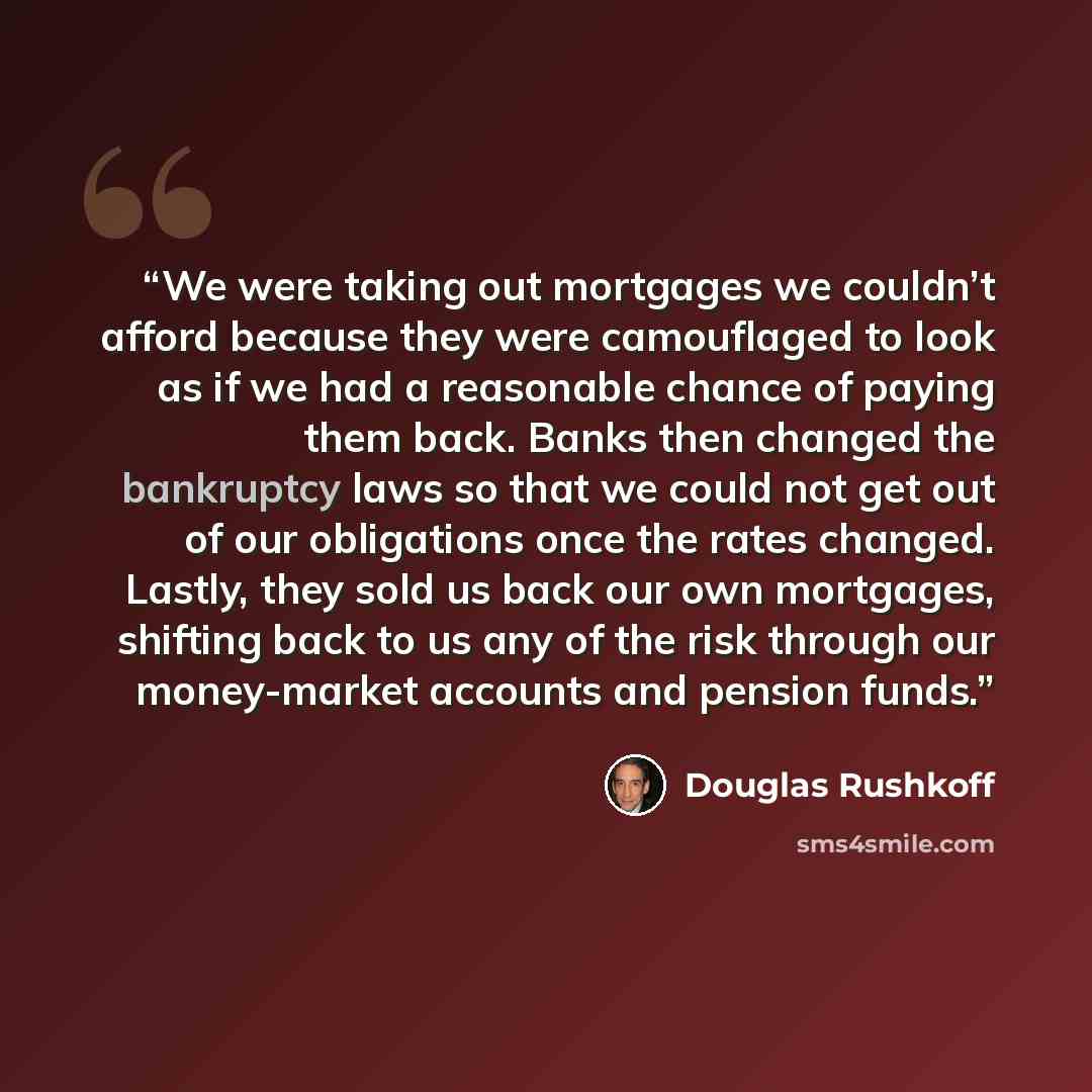 “We were taking out mortgages we couldn’t afford because they were camouflaged to look as if we had a reasonable chance of paying them back. Banks then changed the bankruptcy laws so that we could not get out of our obligations once the rates changed. Lastly, they sold us back our own mortgages…” quote by Douglas Rushkoff