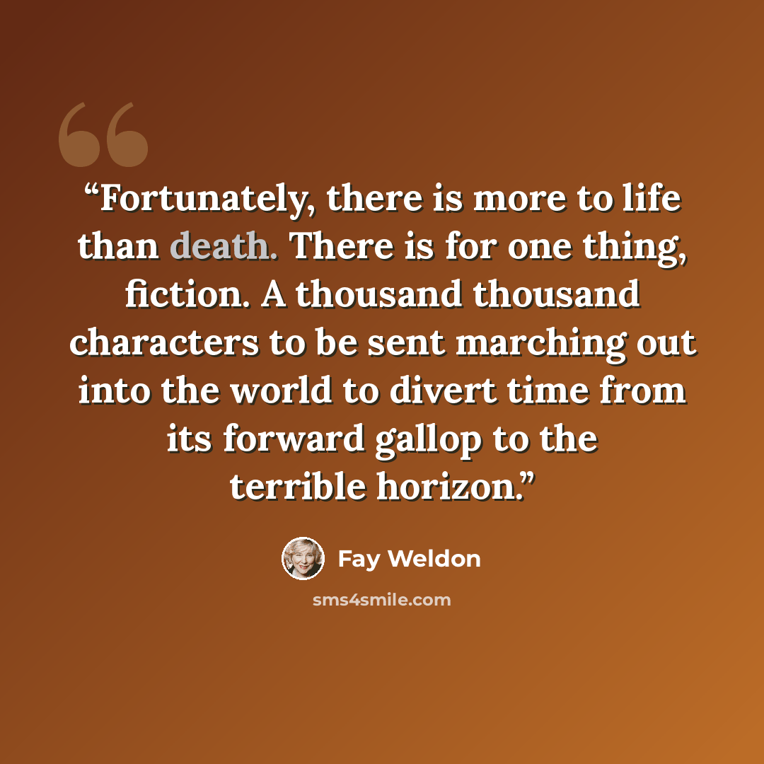 “Fortunately, there is more to life than death. There is for one thing, fiction. A thousand thousand characters to be sent marching out into the world to divert time from its forward gallop to the terrible horizon.” quote by Fay Weldon
