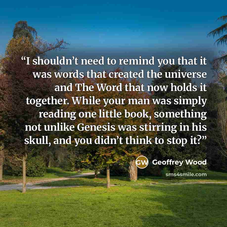 “I shouldn’t need to remind you that it was words that created the universe and The Word that now holds it together. While your man was simply reading one little book, something not unlike Genesis was stirring in his skull, and you didn’t think to stop it?” quote by Geoffrey Wood