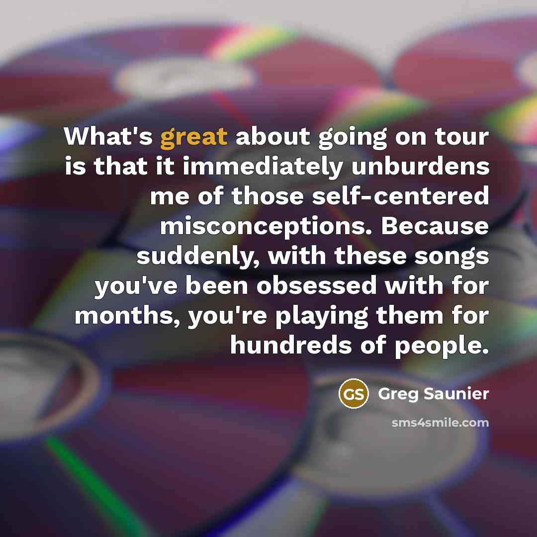 “What's great about going on tour is that it immediately unburdens me of those self-centered misconceptions. Because suddenly, with these songs you've been obsessed with for months, you're playing them for hundreds of people.” quote by Greg Saunier