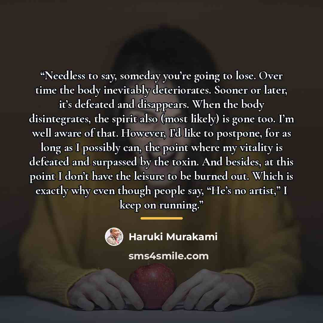 “Needless to say, someday you’re going to lose. Over time the body inevitably deteriorates. Sooner or later, it’s defeated and disappears. When the body disintegrates, the spirit also (most likely) is gone too. I’m well aware of that. However, I’d like to postpone, for as long as I possibly can…” quote by Haruki Murakami